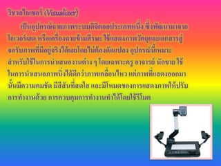 วิชวลไลเซอร์ (Visualizer)
เป็นอุปกรณ์ฉายภาพระบบดิจิตอลประเภทหนึ่ง ซึ่งพัฒนามาจาก
โอเวอร์เฮด หรือเครื่องฉายข้ามศีรษะ ใช้แสดงภาพวัตถุและเอกสารสู่
จอรับภาพที่มีอยู่จริงได้เลยโดยไม่ต้องดัดแปลง อุปกรณ์นี้เหมาะ
สาหรับใช้ในการนาเสนองานต่าง ๆ โดยเฉพาะครู อาจารย์ นักขาย ใช้
ในการนาเสนอภาพนิ่งได้ดีกว่าภาพเคลื่อนไหวแต่ภาพที่แสดงออกมา
นั้นมีความคมชัด มีสีสันที่สดใส และมีโหมดของการแสดงภาพให้ปรับ
การทางานด้วย การควบคุมการทางานทาได้โดยใช้รีโมต
 