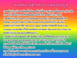 1.ซอฟต์แวร์การนาเสนอข้อมูลซึ่งเป็นซอฟต์แวร์ที่สามารถนาเสนอข้อมูลภาพ รูปกราฟิก
ต่าง ๆ ได้ โดยไม่สามารถแก้ไขข้อมูลต้นฉบับได้ เช่น ซอฟต์แวร์บราวเซอร์
2.ซอฟต์แวร์การสร้างและการนาเสนอข้อมูล สามารถสร้างและแก้ไขข้อมูลซึ่งเป็น
ตัวอักษร ภาพ รูป กราฟต่าง ๆ เพื่อนามาแสดงหรือนาเสนอได้ง่าย ตัวอย่างเช่น
ซอฟต์แวร์ฮาร์เวิร์ดกราฟิก (Harvard Graphic) ซอฟต์แวร์โลตัสฟรีแลนซ์ (Lotus
Freelance) และซอฟต์แวร์ไมโครซอฟต์เพาเวอร์พอยต์ (Microsoft Power Point) และ
ซอฟต์แวร์นาเสนอของชุดออฟฟิซปลาดาว
3.ซอฟต์แวร์นาเสนอข้อมูลกราฟิก ซอฟต์แวร์ประเภทนี้ใช้ข้อมูลจากการเก็บรวบรวม
คานวณ หรือทดลองมาแสดงผลเป็นรูปกราฟ 2 มิติ หรือ กราฟ 3 มิติ ทาให้เข้าใจ
ความสัมพันธ์ของข้อมูลได้ดียิ่งขึ้น ตัวอย่างของซอฟต์แวร์ประเภทนี้ ได้แก่ ซอฟต์แวร์
ไมโครซอฟต์เอ็กเซล (Microsoft Excel)
4.ซอฟต์แวร์การนาเสนอกราฟิกเฉพาะทาง เช่น การสร้างแผนที่อากาศ การทดสอบ
เครื่องบินในอุโมงค์ลม การสร้างภาพนามธรรม
 