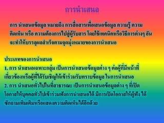 การ นาเสนอข้อมูล หมายถึง การสื่อสารเพื่อเสนอข้อมูล ความรู้ ความ
คิดเห็น หรือ ความต้องการไปสู่ผู้รับสาร โดยใช้เทคนิคหรือวิธีการต่างๆ อัน
จะทาให้บรรลุผลสาเร็จตามจุดมุ่งหมายของการนาเสนอ
ประเภทของการนาเสนอ
1. การ นาเสนอเฉพาะกลุ่ม เป็นการนาเสนอข้อมูลต่าง ๆ ต่อผู้ที่มีหน้าที่
เกี่ยวข้องหรือผู้ที่ได้รับเชิญให้เข้าร่วมรับทราบข้อมูล ในการนาเสนอ
2. การ นาเสนอทั่วไปในที่สาธารณะ เป็นการนาเสนอข้อมูลต่าง ๆ ที่เปิด
โอกาสให้บุคคลทั่วไปเข้าร่วมฟังการนาเสนอได้ มีการเปิดโอกาสให้ผู้ฟัง ได้
ซักถามเพิ่มเติมหรือแสดงความคิดเห็นได้อีกด้วย
 