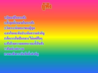 1.มีสมาธิในการฟัง
2.ตั้งจุดมั่งหมายในการฟัง
3.วิเคราะห์เจตนาของผู้พูด
4.สนใจและจับประเด็นความสาคัญ
5.ต้องวางใจเป็นกลาง ไม่อคติใดๆ
6.ฟังด้วยความอดทน และตั้งใจฟัง
7.ฟังอย่างสารวม
8.ขณะฟังควรบันทึกสิ่งสาคัญ
 