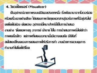 4. วิชวลไลเซอร์ (Visualizer)
เป็นอุปกรณ์ฉายภาพระบบดิจิตอลประเภทหนึ่ง ซึ่งพัฒนามาจากโอเวอร์เฮด
หรือเครื่องฉายข้ามศีรษะ ใช้แสดงภาพวัตถุและเอกสารสู่จอรับภาพที่มีอยู่จริงได้
เลยโดยไม่ต้อง ดัดแปลง อุปกรณ์นี้เหมาะสาหรับใช้ในการนาเสนอ
งานต่าง ๆโดยเฉพาะครู อาจารย์ นักขาย ใช้ใน การนาเสนอภาพนิ่งได้ดีกว่า
ภาพเคลื่อนไหว แต่ภาพที่แสดงออกมานั้นมีความคมชัด มีสีสันที่
สดใสและมีโหมดของการแสดงภาพให้ปรับการทา งานด้วยการควบคุมการ
ทางานทาได้โดยใช้รีโมต
 