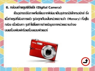 6. กล่องถ่ายรูปดิจิตัล (Digital Camera)
เป็นอุปกรณ์รับภาพที่เปลี่ยนจากฟิล์มมาเป็นอุปกรณ์อิเล็กทรอนิกส์ ซึ่ง
เมื่อถ่ายรูปที่ต้องการแล้ว รูปจะถูกเก็บลงในหน่วยความจา (Memory) ที่อยู่ใน
กล้อง เมื่อต้องกา รูปทาได้โดยการถ่ายข้อมูลจากหน่วยความจาลง
บนเครื่องพิมพ์หรือเครื่องคอมพิวเตอร์
 
