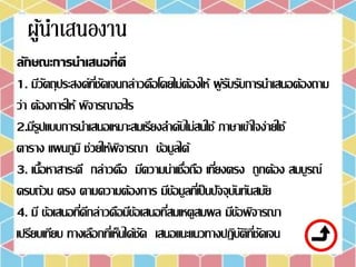 ลักษณะการนาเสนอที่ดี
1. มีวัตถุประสงค์ที่ชัดเจนกล่าวคือโดยไม่ต้องให้ ผู้รับรับการนาเสนอต้องถาม
ว่า ต้องการให้ พิจารณาอะไร
2.มีรูปแบบการนาเสนอเหมาะสมเรียงลาดับไม่สนใช้ ภาษาเข้าใจง่ายใช้
ตาราง แผนภูมิ ช่วยให้พิจารณา ข้อมูลได้
3. เนื้อหาสาระดี กล่าวคือ มีความน่าเชื่อถือ เที่ยงตรง ถูกต้อง สมบูรณ์
ครบถ้วน ตรง ตามความต้องการ มีข้อมูลที่เป็นปัจจุบันทันสมัย
4. มี ข้อเสนอที่ดีกล่าวคือมีข้อเสนอที่สมเหตูสมผล มีข้อพิจารณา
เปรียบเทียบ ทางเลือกที่เห็นได้ชัด เสนอแนะแนวทางปฏิบัติที่ชัดเจน
 
