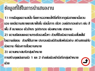 1) การดึงดูดความสนใจ โดยการออกแบบให้สิ่งที่ปรากฏต่อสายตานั้นชวน
มอง และมีความสบายตาสบายใจขึ้น ดังนั้นการ เลือก องค์ประกอบต่างๆ เช่น สี
พื้น สี ขนาดของ ตัวอักษร รูปประกอบ ต้องเหมาะสม สวยงาม
2) ความชัดเจนและความกระชับของเนื้อหา ส่วนที่เป็นข้อความต้องสั้นแต่ได้
ใจความชัดเจน ส่วนที่เป็นภาพ ประกอบต้องมีส่วนสัมพันธ์อย่าง สร้างสรรค์กับ
ข้อความ ที่ต้องการสื่อความหมาย
3) ความเหมาะสมกับกลุ่มเป้าหมาย
การสร้างจุดเน้นตามข้อ 1 และ 2 ข้างต้นต้องคานึงถึงกลุ่มเป้าหมาย
ด้วย
 