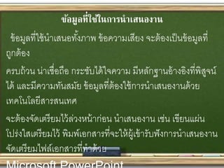 ข้อมูลที่ใช้ในการนาเสนองาน
ข้อมูลที่ใช้นาเสนอทั้งภาพ ข้อความเสียง จะต้องเป็นข้อมูลที่
ถูกต้อง
ครบถ้วน น่าเชื่อถือ กระชับได้ใจความ มีหลักฐานอ้างอิงที่พิสูจน์
ได้ และมีความทันสมัย ข้อมูลที่ต้องใช้การนาเสนองานด้วย
เทคโนโลยีสารสนเทศ
จะต้องจัดเตรียมไว้ล่วงหน้าก่อน นาเสนองาน เช่น เขียนแผ่น
โปร่งใสเตรียมไว้ พิมพ์เอกสารที่จะให้ผู้เข้ารับฟังการนาเสนองาน
จัดเตรียมไฟล์เอกสารที่ทาด้วย
 
