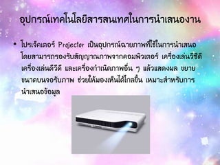 อุปกรณ์เทคโนโลยีสารสนเทศในการนาเสนองาน
• โปรเจ็คเตอร์ Projector เป็นอุปกรณ์ฉายภาพที่ใช้ในการนาเสนอ
โดยสามารถรองรับสัญญาณภาพจากคอมพิวเตอร์ เครื่องเล่นวีซีดี
เครื่องเล่นดีวีดี และเครื่องกาเนิดภาพอื่น ๆ แล้วแสดงผล ขยาย
ขนาดบนจอรับภาพ ช่วยให้มองเห็นได้ไกลขึ้น เหมาะสาหรับการ
นาเสนอข้อมูล
 