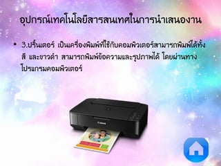 อุปกรณ์เทคโนโลยีสารสนเทศในการนาเสนองาน
• 3.ปริ้นเตอร์ เป็นเครื่องพิมพ์ที่ใช้กับคอมพิวเตอร์สามารถพิมพ์ได้ทั้ง
สี และขาวดา สามารถพิมพ์ข้อความและรูปภาพได้ โดยผ่านทาง
โปรแกรมคอมพิวเตอร์
 