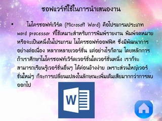 ซอฟแวร์ที่ใช้ในการนาเสนองาน
• ไมโครซอฟท์เวิร์ด (Microsoft Word) คือโปรแกรมประเภท
word processor ที่ใช้เหมาะสาหรับการพิมพ์รายงาน พิมพ์จดหมาย
หรือจะเป็นหนึ่งในโปรแกรม ไมโครซอฟท์ออฟฟิศ ซึ่งมีพัฒนาการ
อย่างต่อเนื่อง หลากหลายเวอร์ชั่น แต่อย่างไรก็ตาม โดยหลักการ
ถ้าเราศึกษาไมโครซอฟท์เวิร์ดเวอร์ชั่นใดเวอร์ชั่นหนึ่ง เราก็จะ
สามารถเรียนรู้เวอร์ชั่นอื่นๆ ได้ค่อนข้างง่าย เพราะส่วนใหญ่เวอร์
ชั่นใหม่ๆ ก็จะการเปลี่ยนแปลงในลักษณะเพิ่มเติมเสียมากกว่าการลบ
ออกไป
 