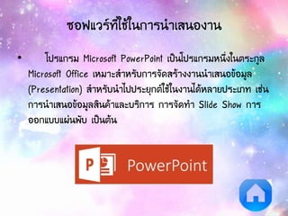 ซอฟแวร์ที่ใช้ในการนาเสนองาน
• โปรแกรม Microsoft PowerPoint เป็นโปรแกรมหนึ่งในตระกูล
Microsoft Office เหมาะสาหรับการจัดสร้างงานนาเสนอข้อมูล
(Presentation) สาหรับนาไปประยุกต์ใช้ในงานได้หลายประเภท เช่น
การนาเสนอข้อมูลสินค้าและบริการ การจัดทา ݺߣ Show การ
ออกแบบแผ่นพับ เป็นต้น
 
