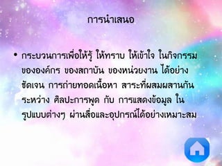 การนาเสนอ
• กระบวนการเพื่อให้รู้ ให้ทราบ ให้เข้าใจ ในกิจกรรม
ขององค์กร ของสถาบัน ของหน่วยงาน ได้อย่าง
ชัดเจน การถ่ายทอดเนื้อหา สาระที่ผสมผสานกัน
ระหว่าง ศิลปะการพูด กับ การแสดงข้อมูล ใน
รูปแบบต่างๆ ผ่านสื่อและอุปกรณ์ได้อย่างเหมาะสม
 