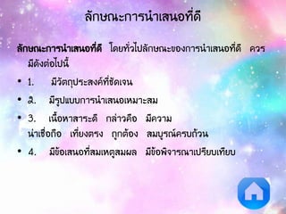 ลักษณะการนาเสนอที่ดี
ลักษณะการนาเสนอที่ดี โดยทั่วไปลักษณะของการนาเสนอที่ดี ควร
มีดังต่อไปนี้
• 1. มีวัตถุประสงค์ที่ชัดเจน
• 2. มีรูปแบบการนาเสนอเหมาะสม
• 3. เนื้อหาสาระดี กล่าวคือ มีความ
น่าเชื่อถือ เที่ยงตรง ถูกต้อง สมบูรณ์ครบถ้วน
• 4. มีข้อเสนอที่สมเหตูสมผล มีข้อพิจารณาเปรียบเทียบ
 
