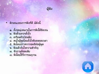 ผู้ฟัง
• ลักษณะของการฟังที่ดี มีดังนี้
๑. ตั้งจุดมุ่งหมายในการฟังให้ชัดเจน
๒. ฟังด้วยควรตั้งใจ
๓. เตรียมตัวก่อนฟัง
๔. สนใจผู้พูดโดยตั้งใจฟังตลอดเวลา
๕. ฟังโดยปราศจากอคติต่อผู้พูด
๖. ฟังแล้วจับใจความสาคัญ
๗. ซักถามข้อสงสัย
๘. ฟังโดยใช้วิจารณญาณ
 