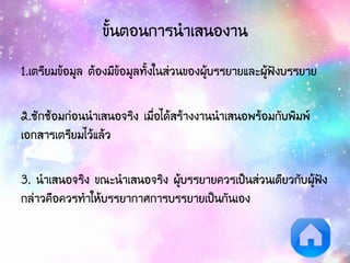 ขั้นตอนการนาเสนองาน
1.เตรียมข้อมูล ต้องมีข้อมูลทั้งในส่วนของผู้บรรยายและผู้ฟังบรรยาย
2.ซักซ้อมก่อนนาเสนอจริง เมื่อได้สร้างงานนาเสนอพร้อมกับพิมพ์
เอกสารเตรียมไว้แล้ว
3. นาเสนอจริง ขณะนาเสนอจริง ผู้บรรยายควรเป็นส่วนเดียวกับผู้ฟัง
กล่าวคือควรทาให้บรรยากาศการบรรยายเป็นกันเอง
 