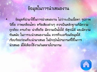 ข้อมูลในการนาเสนองาน
• ข้อมูลที่นามาใช้ในการนาเสนองาน ไม่ว่าจะเป็นเนื้อหา รูปภาพ
วิดีโอ ภาพเคลื่อนไหว หรือเสียงต่างๆ ควรเป็นหลักฐานที่มีความ
ถูกต้อง ครบถ้วย น่าเชื่อถือ มีความเป็นไปได้ พิสูจน์ได้ และมีความ
ทันสมัย ในการจะนาเสนองานนั้น ควรที่จะเตรียมข้อมูลให้
เรียบร้อยก่อนที่จะนามาเสนอ ในปัจจุบันโปรแกรมที่ใช้ในการ
นาเสนอ มีให้เลือกใช้งานกันหลายโปรแกรม
 