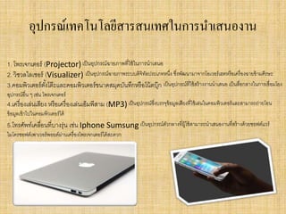 อุปกรณ์เทคโนโลยีสารสนเทศในการนาเสนองาน
1. โพรเจกเตอร์ (Projector) เป็นอุปกรณ์ฉายภาพที่ใช้ในการนาเสนอ
2. วิชวลไลเซอร์ (Visualizer) เป็นอุปกรณ์ฉายภาพระบบดิจิทัลประเภทหนึ่ง ซึ่งพัฒนามาจากโอเวอร์เฮดหรือเครื่องฉายข้ามศีรษะ
3.คอมพิวเตอร์ตั้งโต๊ะและคอมพิวเตอร์ขนาดสมุดบันทึกหรือโน้ตบุ๊ก เป็นอุปกรณ์ที่ใช้สร้างงานนาเสนอ เป็นสื่อกลางในการเชื่อมโยง
อุปกรณ์อื่น ๆ เช่น โพรเจกเตอร์
4.เครื่องเล่นเสียง หรือเครื่องเล่นเอ็มพีสาม (MP3)เป็นอุปกรณ์ซึ่งบรรจุข้อมูลเสียงที่ใช้เล่นในคอมพิวเตอร์และสามารถถ่ายโอน
ข้อมูลเข้าไปในคอมพิวเตอร์ได้
5.โทรศัพท์เคลื่อนที่บางรุ่น เช่น Iphone Sumsung เป็นอุปกรณ์ตัวกลางที่ผู้ใช้สามารถนาเสนองานที่สร้างด้วยซอฟต์แวร์
ไมโครซอฟต์เพาเวอร์พอยต์ผ่านเครื่องโพรเจกเตอร์ได้สะดวก
 
