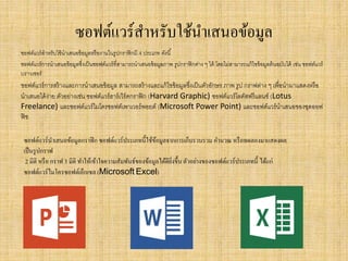 ซอฟต์แวร์สาหรับใช้นาเสนอข้อมูล
ซอฟต์แวร์สาหรับใช้นาเสนอข้อมูลหรืองานในรูปกราฟิกมี 4 ประเภท ดังนี้
ซอฟต์แวร์การนาเสนอข้อมูลซึ่งเป็นซอฟต์แวร์ที่สามารถนาเสนอข้อมูลภาพ รูปกราฟิกต่าง ๆ ได้ โดยไม่สามารถแก้ไขข้อมูลต้นฉบับได้ เช่น ซอฟต์แวร์
บราวเซอร์
ซอฟต์แวร์การสร้างและการนาเสนอข้อมูล สามารถสร้างและแก้ไขข้อมูลซึ่งเป็นตัวอักษร ภาพ รูป กราฟต่าง ๆ เพื่อนามาแสดงหรือ
นาเสนอได้ง่าย ตัวอย่างเช่น ซอฟต์แวร์ฮาร์เวิร์ดกราฟิก (Harvard Graphic) ซอฟต์แวร์โลตัสฟรีแลนซ์ (Lotus
Freelance) และซอฟต์แวร์ไมโครซอฟต์เพาเวอร์พอยต์ (Microsoft Power Point) และซอฟต์แวร์นาเสนอของชุดออฟ
ฟิซ
ซอฟต์แวร์นาเสนอข้อมูลกราฟิก ซอฟต์แวร์ประเภทนี้ใช้ข้อมูลจากการเก็บรวบรวม คานวณ หรือทดลองมาแสดงผล
เป็นรูปกราฟ
2 มิติ หรือ กราฟ 3 มิติ ทาให้เข้าใจความสัมพันธ์ของข้อมูลได้ดียิ่งขึ้นตัวอย่างของซอฟต์แวร์ประเภทนี้ ได้แก่
ซอฟต์แวร์ไมโครซอฟต์เอ็กเซล (Microsoft Excel)
 
