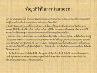 ข้อมูลที่ใช้ในการนาเสนองาน
ใน การนาเสนอแต่ละครั้งนั้น สามารถนาข้อมูลที่มีลักษณะแตกต่างกันมาร่วม นาเสนอด้วยกันได้ ขึ้นอยู่กับจุดประสงค์
ของผู้นาเสนอ ข้อมูลที่จะนาเสนอแบ่งออกตามลักษณะของข้อมูล ได้แก่
1. ข้อ เท็จจริง หมายถึงข้อความที่เกี่ยวข้องกับเหตุการณ์ เรื่องราวที่เป็นมาหรือเป็นอยู่ตามความจริง หรือสามารถ
ตรวจสอบให้เป็นที่ประจักษ์ได้ว่าเป็นความจริง อาจเป็นความรู้ที่ได้จากการทดสอบหรือทดลองทางวิทยาศาสตร์ก็ได้
สามารถนามาใช้เป็นหลักฐาน ข้ออ้างอิงสาหรับกล่าวอ้างถึงในการพิสูจน์สิ่งใดสิ่งหนึ่งได้
2. ข้อ คิดเห็น เป็นความเห็นอันเกิดจากประเด็นหรือเรื่องราวที่ชวนให้คิด อาจเป็นความรู้สึก ความเชื่อถือหรือแนวคิดที่ผู้
นาเสนอมีต่อสิ่งใดสิ่งหนึ่ง ความเห็นของแต่ละคนอาจแตกต่างกันได้ทั้งนี้ขึ้นอยู่กับพื้นฐานและประสบการณ์ ของแต่ละ
บุคคล ข้อคิดเห็นต่างจากข้อเท็จจริง คือ ข้อเท็จจริงเป็นเรื่องจริงที่ยอมรับกันโดยทั่วไป แต่ข้อคิดเห็นอาจมีทั้งผู้เห็นด้วย
และไม่เห็นด้วยก็ได้ ทั้งนี้ขึ้นอยู่กับผู้ฟังเป็นผู้ตัดสินใจว่าข้อคิดเห็นนั้น ๆ น่ารับฟังหรือไม่ สมเหตุสมผลเพียงใด ข้อคิดเห็น
มีลักษณะต่าง ๆ กัน
2.1. ข้อ คิดเห็นเชิงเหตุผล เป็นข้อคิดเห็นที่อ้างถึงเหตุผล อ้างถึงข้อเปรียบเทียบที่ เชื่อถือได้ และความมีเหตุผลต่อกัน
โดยชี้ให้ผู้รับฟังเห็นว่า ควรทาอย่างนั้นเพราะเหตุเช่นนี้แต่ถ้าไม่ทาอย่างที่กล่าวก็จะมีผลตามมาอย่างไรบ้าง โดย
ทั้งหมดนี้เป็นเหตุผลของผู้แสดง ความคิดเห็นเท่านั้น
 