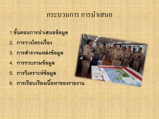 กระบวนการ การนาเสนอ
1.ขั้นตอนการนาเสนอข้อมูล
2. การวางโครงเรื่อง
3. การสารวจแหล่งข้อมูล
4. การรวบรวมข้อมูล
5. การวิเคราะห์ข้อมูล
6. การเรียบเรียงเนื้อหาของรายงาน
 