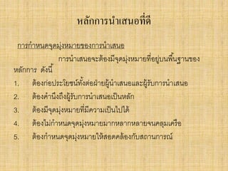 หลักการนาเสนอที่ดี
การกาหนดจุดมุ่งหมายของการนาเสนอ
การนาเสนอจะต้องมีจุดมุ่งหมายที่อยู่บนพื้นฐานของ
หลักการ ดังนี้
1. ต้องก่อประโยชน์ทั้งต่อฝ่ายผู้นาเสนอและผู้รับการนาเสนอ
2. ต้องคานึงถึงผู้รับการนาเสนอเป็นหลัก
3. ต้องมีจุดมุ่งหมายที่มีความเป็นไปได้
4. ต้องไม่กาหนดจุดมุ่งหมายมากหลากหลายจนคลุมเครือ
5. ต้องกาหนดจุดมุ่งหมายให้สอดคล้องกับสถานการณ์
 