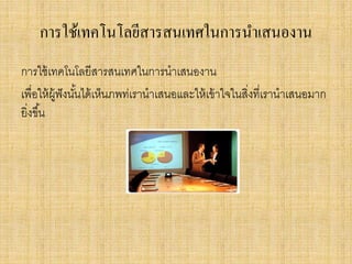 การใช้เทคโนโลยีสารสนเทศในการนาเสนองาน
การใช้เทคโนโลยีสารสนเทศในการนาเสนองาน
เพื่อให้ผู้ฟังนั้นได้เห็นภพท่เรานาเสนอและให้เข้าใจในสิ่งที่เรานาเสนอมาก
ยิ่งขึ้น
 