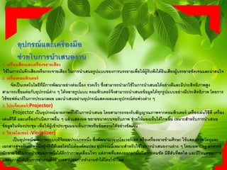 1. เครื่องเสียงและเครื่องขยายเสียง
ใช้ในการบันทึกเสียงหรือกระจายเสียง ในการนาเสนอรูปแบบของการบรรยายเพื่อให้ผู้รับฟังได้ยินเสียงผู้บรรยายชัดเจนและน่าสนใจ
2. เครื่องคอมพิวเตอร์
จัดเป็นเทคโนโลยีที่มีการพัฒนาอย่างต่อเนื่อง รวดเร็ว ซึ่งสามารถนามาใช้ในการนาเสนอได้อย่างดีและมีประสิทธิภาพสูง
สามารถเชื่อมต่อกับอุปกรณ์ต่าง ๆ ได้หลายรูปแบบ คอมพิวเตอร์จึงสามารถนาเสนอข้อมูลได้ทุกรูปแบบอย่างมีประสิทธิภาพ โดยการ
ใช้ซอฟต์แวร์ในการประมวลผล และนาเสนอผ่านอุปกรณ์แสดงผลและอุปกรณ์ต่อพ่วงต่าง ๆ
3. โปรเจ็คเตอร์(Projector)
Projector เป็นอุปกรณ์ฉายภาพที่ใช้ในการนาเสนอ โดยสามารถรองรับสัญญาณภาพจากคอมพิวเตอร์ เครื่องเล่นวีซีดี เครื่อง
เล่นดีวีดี และเครื่องกาเนิดภาพอื่น ๆ แล้วแสดงผล ขยายขนาดบนจอรับภาพ ช่วยให้มองเห็นได้ไกลขึ้น เหมาะสาหรับการนาเสนอ
ข้อมูลในห้องประชุม เพื่อให้ผู้เข้าประชุมมองเห็นภาพหรือข้อความได้อย่างชัดเจน
4. วิชวลไลเซอร์ (Visualizer)
เป็นอุปกรณ์ฉายภาพระบบดิจิตอลประเภทหนึ่ง ซึ่งพัฒนามาจากโอเวอร์เฮด หรือเครื่องฉายข้ามศีรษะ ใช้แสดงภาพวัตถุและ
เอกสารสู่จอรับภาพที่มีอยู่จริงได้เลยโดยไม่ต้องดัดแปลง อุปกรณ์นี้เหมาะสาหรับใช้ในการนาเสนองานต่าง ๆ โดยเฉพาะครู อาจารย์
นักขาย ใช้ในการนาเสนอภาพนิ่งได้ดีกว่าภาพเคลื่อนไหว แต่ภาพที่แสดงออกมานั้นมีความคมชัด มีสีสันที่สดใส และมีโหมดของการ
แสดงภาพให้ปรับการทางานด้วย การควบคุมการทางานทาได้โดยใช้รีโมต
 
