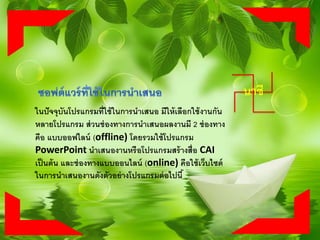 ในปัจจุบันโปรแกรมที่ใช้ในการนาเสนอ มีให้เลือกใช้งานกัน
หลายโปรแกรม ส่วนช่องทางการนาเสนอผลงานมี 2 ช่องทาง
คือ แบบออฟไลน์ (offline) โดยรวมใช้โปรแกรม
PowerPoint นาเสนองานหรือโปรแกรมสร้างสื่อ CAI
เป็นต้น และช่องทางแบบออนไลน์ (online) คือใช้เว็บไซต์
ในการนาเสนองานดังตัวอย่างโปรแกรมต่อไปนี้
นาซี
 
