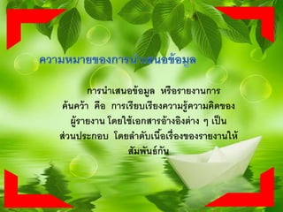 การนาเสนอข้อมูล หรือรายงานการ
ค้นคว้า คือ การเรียบเรียงความรู้ความคิดของ
ผู้รายงาน โดยใช้เอกสารอ้างอิงต่าง ๆ เป็น
ส่วนประกอบ โดยลาดับเนื้อเรื่องของรายงานให้
สัมพันธ์กัน
 