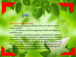 ผู้มีมารยาท ในการฟังควรปฏิบัติตน ดังนี้
1. เมื่อฟังอยู่เฉพาะหน้าผู้ใหญ่ ควรฟังโดยสารวมกิริยามารยาท ฟังด้วยความสุภาพ
เรียบร้อย และตั้งใจฟัง
2. การฟังในที่ประชุม ควรเข้าไปนั่งก่อนผู้พูดเริ่มพูด โดยนั่งที่ด้านหน้าให้เต็มก่อนและ
ควรตั้งใจฟังจนจบเรื่อง
3. จดบันทึกข้อความที่สนใจหรือข้อความที่สาคัญ หากมีข้อสงสัยเก็บไว้ถามเมื่อมีโอกาส
และถามด้วยกิริยาสุภาพ เมื่อจะซักถามต้องเลือกโอกาสที่ผู้พูดเปิดโอกาสให้ถาม หรือยกมือขึ้น
ขออนุญาตหรือแสดงความประสงค์ในการซักถาม ถามด้วยถ้อยคาสุภาพ และไม่ถามนอกเรื่อง
4. มองสบตาผู้พูด ไม่มองออกนอกห้องหรือมองไปที่อื่น อันเป็นการแสดงว่าไม่สนใจเรื่อง
ที่พูด และไม่เอาหนังสือไปอ่านขณะที่ฟัง หรือนาอาหารเครื่องดื่มเข้าไปรับประทานระหว่างฟัง
5. ฟังด้วยใบหน้ายิ้มแย้มแจ่มใสเป็นกันเองกับผู้พูด แสดงสีหน้าพอใจในการพูด ไม่มี
แสดงกิริยาก้าวร้าว เบื่อหน่าย หรือลุกออกจากที่นั่งโดยไม่จาเป็นขณะฟัง
 