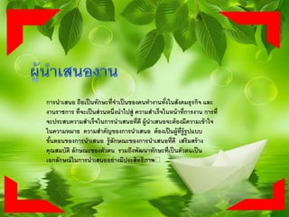 การนาเสนอ ถือเป็นทักษะที่จาเป็นของคนทางานทั้งในสังคมธุรกิจ และ
งานราชการ ที่จะเป็นส่วนหนึ่งนาไปสู่ ความสาเร็จในหน้าที่การงาน การที่
จะประสบความสาเร็จในการนาเสนอที่ดี ผู้นาเสนอจะต้องมีความเข้าใจ
ในความหมาย ความสาคัญของการนาเสนอ ต้องเป็นผู้ที่รู้รูปแบบ
ขั้นตอนของการนาเสนอ รู้ลักษณะของการนาเสนอที่ดี เสริมสร้าง
คุณสมบัติ ลักษณะของตัวตน รวมถึงพัฒนาทักษะที่เป็นตัวตนเป็น
เอกลักษณ์ในการนาเสนออย่างมีประสิทธิภาพ﻿
 