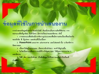 การนาเสนอข้อมูลด้วยการใช้เทคโนโลยี ต้องมีประเด็นความคิดที่ชัดเจน การ
ออกแบบสื่อที่ถูกต้อง มีเค้าโครง มีความเรียบง่ายและชัดเจน ดังนี้
1. การออกแบบสื่อต้องมีการจัดวางรูปแบบของสื่อมีความต่อเนื่องเชื่อมโยงกัน
ของหัวข้อ สี มีรูปทรง และส่วนที่เป็นเนื้อหา
2. PowerPoint แผนภาพ แผ่นกระดาษ และโปสเตอร์ นั้น ๆ ต้องจัดวาง
ทิศทางของ
3. เนื้อหาให้อยู่ในแนวนอน เรียงจากซ้ายไปขวา จะทาให้ดูง่ายขึ้น
4. ไม่ใส่เนื้อหาบนสื่อมาก ควรมีที่ว่างให้ดูสบายตา ใช้ข้อความแบบง่าย ๆ
และชัดเจน
5. ใช้สี เส้น และตัวอักษร เป็นสิ่งดึงดูดให้เห็นความแตกต่างในเรื่องที่
นาเสนอ
 