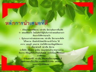 1. มีวัตถุประสงค์ที่ชัดเจน กล่าวคือ มีความต้องการที่แน่ชัด
ว่า เสนอเพื่ออะไร โดยไม่ต้องให้ผู้รับรับการนาเสนอต้องถามว่า
ต้องการให้พิจารณาอะไร
2. มีรูปแบบการนาเสนอเหมาะสม กล่าวคือ มีความกระทัดรัด
ได้ใจความ เรียงลาดับไม่สนใช้ภาษาเข้าใจง่าย ใช้
ตาราง แผนภูมิ แผนภาพ ช่วยให้พิจารณาข้อมูลได้สะดวก
3. เนื้อหาสาระดี กล่าวคือ มีความ
น่าเชื่อถือ เที่ยงตรง ถูกต้อง สมบูรณ์ครบถ้วน ตรงตามความ
ต้องการ มีข้อมูลที่เป็นปัจจุบันทันสมัย และมีเนื้อหาเพียงพอแก่
การพิจารณา
4. มี ข้อเสนอที่ดี กล่าวคือ มีข้อเสนอที่สมเหตูสมผล มี
ข้อพิจารณาเปรียบเทียบ ทางเลือกที่เห็นได้ชัด เสนอแนะ
แนวทางปฏิบัติที่ชัดเจน
 
