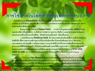 1.1โดยใช้โปรแกรม PowerPoint เป็นโปรเเกรมในการนาเสนอได้ในหลายรูปเเบบ ไม่ว่าจะเป็น
นาเสนอ เเบบเป็นอักษร ภาพ หรือเสียง โดยตัวโปรเเกรมนั้นสามารถนาสื่อเหล่านี้มาผสมผสานได้ อย่าบง
ลงตัวเเละมีประสิทธิภาพมากที่สุด
ลักษณะการของโปรเเกรม Power Point การทางานในรูปของภาพนิ่ง (slide) คือเเผ่
นเอกสารเดี่ยวๆที่เเสดงสิ่งต่าง ๆ ตัวอักษร กราฟตาราง รูปภาพ หรืออื่นๆ เเละสามารถเเสดงไลด์ลงบน
แผ่นกระดาษหรือเครื่องฉานข้ามศีรษะ หรือหน้าจอคอมพิวเตอร์ หรือเครื่องฉาย
1.2โดยใช้โปรแกรม ProShow Gold คือ โปรแกรมสาหรับเรียงลาดับภาพเพื่อนาเสนอแบบ
มัลติมีเดีย ที่มีความสามารถสร้างผลงานได้ในระดับมืออาชีพ ด้วยเทคนิคพิเศษมากมาย ใช้งานง่าย
เหมาะสมต่อการนาเสนอสื่อ การเรียนการสอน การแนะนาอัตชีวประวัติ สามารถเขียนชิ้นงานออกมาใน
รูปแบบของวีซีดีได้อย่างรวดเร็ว เป็นโปรแกรมที่ช่วยสร้างแผ่นวีซีดีจากรูปภาพต่าง ๆ ที่ทางานได้รวดเร็ว
โดยสามารถทาการใส่เสียงเพลงประกอบได้ด้วย และสามารถแปลงไฟล์เป็นไฟล์ต่าง ๆ ได้ เช่น VCD
,DVD หรือ EXE ฯลฯ ภาพที่ได้จัดอยู่ในคุณภาพดี ซึ่งโปรแกรมอื่นจะใช้เวลาในการทางานนาน
พอสมควร
1.3โปรแกรม Flip Album เป็นโปรแกรมลักษณะโปรแกรมสาเร็จรูปโดยโปรแกรมที่นิยม
สร้างอีบุ๊คหรือ หนังสืออิเล็กทรอนิกส์ มีความสามารถมากมาย คือ มีการชื่อมโยงกับหนังสืออิเล็กทรอนิกส์
เล่มอื่นๆได้และมีบราวเซอร์ที่ทาหน้าที่ดึงข้อมูลมาแสดงให้ตามที่ต้องการเหมือนอินเตอร์เน็ตทั่วไป
หนังสืออิเล็กทรอนิกส์สามารถแสดงข้อความ รูปภาพ เสียง ภาพเคลื่อนไหวและแบบทดสอบและสามารถ
สั่งพิมพ์ เอกสารที่ต้องการออกทางเครื่องพิมพ์ได้และสามารถปรับปรุงข้อมูลให้ทันสมัยได้ตลอดเวลา
 