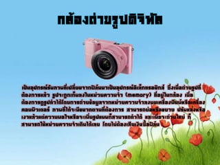 กล้องถ่ายรูปดิจิทัล
เป็นอุปกรณ์รับภาพที่เปลี่ยนจากฟิล์มมาเป็นอุปกรณ์อิเล็กทรอนิกส์ ซึ่งเมื่อถ่ายรูปที่
ต้องการแล้ว รูปจะถูกเก็บลงในหน่วยความจา (memory) ที่อยู่ในกล้อง เมื่อ
ต้องการดูรูปทาได้โดยการถ่ายข้อมูลจากหน่วยความจาลงบนเครื่องพิมพ์หรือเครื่อง
คอมพิวเตอร์ ภาพที่ได้จะมีขนาดตามที่ต้องการ สามารถย่อหรือขยาย ปรับแสงหรือ
เงาแล้วแต่ความพอใจหรือจะเพิ่มรูปแบบก็สามารถทาได้ และเมื่อจะถ่ายใหม่ ก็
สามารถใช้หน่วยความจาเดิมได้เลย โดยไม่ต้องเสียเงินซื้อฟิล์ม
 