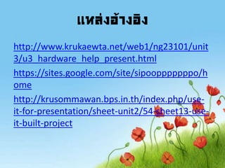 แหล่งอ้างอิง
http://www.krukaewta.net/web1/ng23101/unit
3/u3_hardware_help_present.html
https://sites.google.com/site/sipoopppppppo/h
ome
http://krusommawan.bps.in.th/index.php/use-
it-for-presentation/sheet-unit2/54-sheet13-use-
it-built-project
 