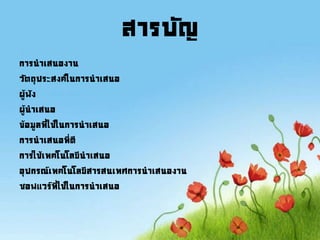 สารบัญ
การนาเสนองาน
วัตถุประสงค์ในการนาเสนอ
ผู้ฟัง
ผู้นาเสนอ
ข้อมูลที่ใช้ในการนาเสนอ
การนาเสนอที่ดี
การใช้เทคโนโลยีนาเสนอ
อุปกรณ์เทคโนโลยีสารสนเทศการนาเสนองาน
ซอฟแวร์ที่ใช้ในการนาเสนอ
 
