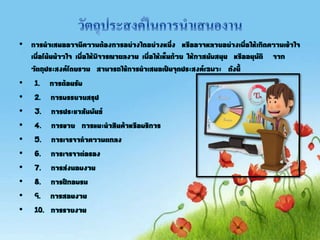 • การนาเสนออาจมีความต้องการอย่างใดอย่างหนึ่ง หรืออาจหลายอย่างเพื่อให้เกิดความเข้าใจ
เพื่อโน้นน้าวใจ เพื่อให้พิจารณาผลงาน เพื่อให้เห็นด้วย ให้กาสนับสนุน หรืออนุมัติ จาก
วัตถุประสงค์โดยรวม สามารถใช้การนาเสนอเป็นจุดประสงค์เฉพาะ ดังนี
• 1. การต้อนรับ
• 2. การบรรยายสรุป
• 3. การประชาสัมพันธ์
• 4. การขาย การแนะนาสินค้าหรือบริการ
• 5. การเจรจาทาความตกลง
• 6. การเจรจาต่อรอง
• 7. การส่งมอบงาน
• 8. การฝึกอบรม
• 9. การสอนงาน
• 10. การรายงาน
 