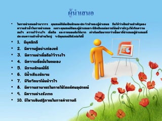 • ในการนาเสนอด้วยวาจา คุณสมบัติอันเป็นลักษณะประจาตัวของผู้นาเสนอ ถือได้ว่าเป็นส่วนสาคัญของ
ความสาเร็จในการนาเสนอ เพราะคุณสมบัติของผู้นาเสนอจะมีอิทธิพลต่อการโน้นน้าวชักจูงให้เกิดความ
สนใจ ความไว้วางใจ เชื่อถือ และการยอมรับได้มาก เท่ากับหรือมากกว่าเนือหาที่นาเสนอผู้นาเสนอที่
ประสพความสาเร็จส่วนใหญ่ จะมีคุณสมบัติดังต่อไปนี
• 1. มีบุคลิกดี
• 2. มีความรู้อย่างถ่องแท้
• 3. มีความน่าเชื่อถือไว้วางใจ
• 4. มีความเชื่อมั่นในตนเอง
• 5. มีภาพลักษณ์ที่ดี
• 6. มีนาเสียงชัดเจน
• 7. มีจิตวิทยาโน้นน้าวใจ
• 8. มีความสามารถในการใช้โสตทัศนอุปกรณ์
• 9. มีความช่างสังเกต
• 10. มีไหวพริบปฏิภาณในการคาถามดี
 