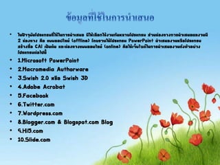 • ในปัจจุบันโปรแกรมที่ใช้ในการนาเสนอ มีให้เลือกใช้งานกันหลายโปรแกรม ส่วนช่องทางการนาเสนอผลงานมี
2 ช่องทาง คือ แบบออฟไลน์ (offline) โดยรวมใช้โปรแกรม PowerPoint นาเสนองานหรือโปรแกรม
สร้างสื่อ CAI เป็นต้น และช่องทางแบบออนไลน์ (online) คือใช้เว็บไซต์ในการนาเสนองานดังตัวอย่าง
โปรแกรมต่อไปนี
• 1.Microsoft PowerPoint
• 2.Macromedia Authorware
• 3.Swish 2.0 หรือ Swish 3D
• 4.Adobe Acrobat
• 5.Facebook
• 6.Twitter.com
• 7.Wordpress.com
• 8.Blogger.com & Blogspot.com Blog
• 9.Hi5.com
• 10.Slide.com
 