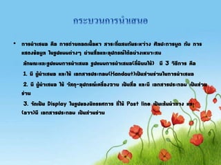 • การนาเสนอ คือ การถ่ายทอดเนือหา สาระที่ผสมกันระหว่าง ศิลปะการพูด กับ การ
แสดงข้อมูล ในรูปแบบต่างๆ ผ่านสื่อและอุปกรณ์ได้อย่างเหมาะสม
ลักษณะและรูปแบบการนาเสนอ รูปแบบการนาเสนอ(ที่นิยมใช้) มี 3 วิธีการ คือ
1. มี ผู้นาเสนอ และใช้ เอกสารประกอบ(Handout)เป็นส่วนร่วมในการนาเสนอ
2. มี ผู้นาเสนอ ใช้ วัสดุ-อุปกรณ์เครื่องฉาย เป็นสื่อ และมี เอกสารประกอบ เป็นส่วน
ร่วม
3. จัดเป็น Display ในรูปของนิทรรศการ ที่ใช้ Post line เป็นเส้นนาทาง และ
(อาจ)มี เอกสารประกอบ เป็นส่วนร่วม
 