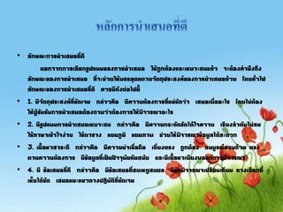 • ลักษณะการนาเสนอที่ดี
นอกจากการเลือกรูปแบบของการนาเสนอ ให้ถูกต้องและเหมาะสมแล้ว จะต้องคานึงถึง
ลักษณะของการนาเสนอ ที่จะช่วยให้บรรลุผลตามวัตถุประสงค์ของการนาเสนอด้วย โดยทั่วไป
ลักษณะของการนาเสนอที่ดี ควรมีดังต่อไปนี
• 1. มีวัตถุประสงค์ที่ชัดเจน กล่าวคือ มีความต้องการที่แน่ชัดว่า เสนอเพื่ออะไร โดยไม่ต้อง
ให้ผู้รับรับการนาเสนอต้องถามว่าต้องการให้พิจารณาอะไร
• 2. มีรูปแบบการนาเสนอเหมาะสม กล่าวคือ มีความกระทัดรัดได้ใจความ เรียงลาดับไม่สน
ใช้ภาษาเข้าใจง่าย ใช้ตาราง แผนภูมิ แผนภาพ ช่วยให้พิจารณาข้อมูลได้สะดวก
• 3. เนือหาสาระดี กล่าวคือ มีความน่าเชื่อถือ เที่ยงตรง ถูกต้อง สมบูรณ์ครบถ้วน ตรง
ตามความต้องการ มีข้อมูลที่เป็นปัจจุบันทันสมัย และมีเนือหาเพียงพอแก่การพิจารณา
• 4. มี ข้อเสนอที่ดี กล่าวคือ มีข้อเสนอที่สมเหตูสมผล มีข้อพิจารณาเปรียบเทียบ ทางเลือกที่
เห็นได้ชัด เสนอแนะแนวทางปฏิบัติที่ชัดเจน
 