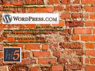 7.Wordpress.com เป็นโปรแกรมสาหรับทา
บล็อก เป็นที่นิยมของบล็อกเกอร์ทั่วโลก รวมทั้ง
คนไทย
8.Blogger.com & Blogspot.com Blog มาจากคาว่า Webblog:
''Webblog'' หมายถึงเว็บไซต์ที่เจ้าของเว็บสามารถบันทึก บทความ
รูปภาพ วีดีโอ ของตนเอง ลงบนเว็บไซต์ได้ทันที
9.Hi5.com (ไฮไฟว์) เป็นเว็บไซต์ Social
Network สามารถสร้างประวัติส่วนตัวแล้วแสดง
บนโลกออนไลน์
 