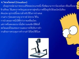 4. วิชวลไลเซอร์(Visualizer)
เป็นอุปกรณ์ฉายภาพระบบดิจิตอลประเภทหนึ่ง ซึ่งพัฒนามาจากโอเวอร์เฮด หรือเครื่องฉาย
ข้ามศีรษะ ใช้แสดงภาพวัตถุและเอกสารสู่จอรับภาพที่มีอยู่จริงได้เลยโดยไม่ต้อง
ดัดแปลง อุปกรณ์นี้เหมาะสาหรับใช้ในการนาเสนอ
งานต่าง ๆโดยเฉพาะครู อาจารย์ นักขาย ใช้ใน
การนาเสนอภาพนิ่งได้ดีกว่าภาพเคลื่อนไหว
แต่ภาพที่แสดงออกมานั้นมีความคมชัด มีสีสันที่
สดใสและมีโหมดของการแสดงภาพให้ปรับการทา
งานด้วยการควบคุมการทางานทาได้โดยใช้รีโมต
 
