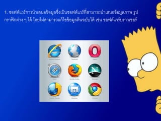 1. ซอฟต์แวร์การนาเสนอข้อมูลซึ่งเป็นซอฟต์แวร์ที่สามารถนาเสนอข้อมูลภาพ รูป
กราฟิกต่าง ๆ ได้ โดยไม่สามารถแก้ไขข้อมูลต้นฉบับได้ เช่น ซอฟต์แวร์บราวเซอร์
 