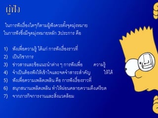 ในการฟังเรื่องใดๆก็ตามผู้ฟังควรตั้งจุดมุ่งหมาย
ในการฟังซึ่งมีจุดมุ่งหมายหลัก 3ประการ คือ
1) ฟังเพื่อความรู้ ได้แก่ การฟังเรื่องราวที่
2) เป็นวิชาการ
3) ข่าวสารและข้อแนะนาต่าง ๆ การฟังเพื่อ ความรู้
4) จาเป็นต้องฟังให้เข้าใจและจดจาสาระสาคัญ ให้ได้
5) ฟังเพื่อความเพลิดเพลิน คือ การฟังเรื่องราวที่
6) สนุกสนานเพลิดเพลิน ทาให้ผ่อนคลายความตึงเครียด
7) จากภารกิจการงานและสิ่งแวดล้อม
 
