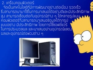 2. เครื่องคอมพิวเตอร์
จัดเป็นเทคโนโลยีที่มีการพัฒนาอย่างต่อเนื่อง รวดเร็ว
ซึ่งสามารถนามาใช้ในการนาเสนอได้อย่างดีและมีประสิทธิภาพ
สูง สามารถเชื่อมต่อกับอุปกรณ์ต่าง ๆ ได้หลายรูปแบบ
คอมพิวเตอร์จึงสามารถนาเสนอข้อมูลได้ทุกรูป
แบบอย่าง มีประสิทธิภาพ โดยการใช้ซอฟต์แวร์
ในการประมวลผล และนาเสนอผ่านอุปกรณ์แสดง
ผลและอุปกรณ์ต่อพ่วงต่าง ๆ
 