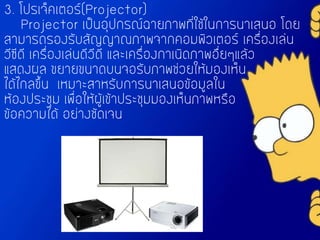 3. โปรเจ็คเตอร์(Projector)
Projector เป็นอุปกรณ์ฉายภาพที่ใช้ในการนาเสนอ โดย
สามารถรองรับสัญญาณภาพจากคอมพิวเตอร์ เครื่องเล่น
วีซีดี เครื่องเล่นดีวีดี และเครื่องกาเนิดภาพอื่ยๆแล้ว
แสดงผล ขยายขนาดบนจอรับภาพช่วยให้มองเห็น
ได้ไกลขึ้น เหมาะสาหรับการนาเสนอข้อมูลใน
ห้องประชุม เพื่อให้ผู้เข้าประชุมมองเห็นภาพหรือ
ข้อความได้ อย่างชัดเจน
 