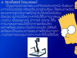 4. วิชวลไลเซอร์ (Visualizer)
เป็นอุปกรณ์ฉายภาพระบบดิจิตอลประเภทหนึ่ง ซึ่งพัฒนา
มาจากโอเวอร์เฮด หรือเครื่องฉายข้ามศีรษะ ใช้แสดงภาพวัตถุ
และเอกสารสู่จอรับภาพที่มีอยู่จริงได้เลยโดยไม่ต้อง
ดัดแปลง อุปกรณ์นี้เหมาะสาหรับใช้ในการนาเสนอ
งานต่าง ๆโดยเฉพาะครู อาจารย์ นักขาย ใช้ใน
การนาเสนอภาพนิ่งได้ดีกว่าภาพเคลื่อนไหว
แต่ภาพที่แสดงออกมานั้นมีความคมชัด มีสีสันที่
สดใสและมีโหมดของการแสดงภาพให้ปรับการทา
งานด้วยการควบคุมการทางานทาได้โดยใช้รีโมต
 