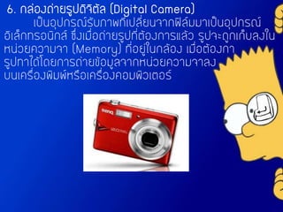 6. กล่องถ่ายรูปดิจิตัล (Digital Camera)
เป็นอุปกรณ์รับภาพที่เปลี่ยนจากฟิล์มมาเป็นอุปกรณ์
อิเล็กทรอนิกส์ ซึ่งเมื่อถ่ายรูปที่ต้องการแล้ว รูปจะถูกเก็บลงใน
หน่วยความจา (Memory) ที่อยู่ในกล้อง เมื่อต้องกา
รูปทาได้โดยการถ่ายข้อมูลจากหน่วยความจาลง
บนเครื่องพิมพ์หรือเครื่องคอมพิวเตอร์
 