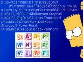 2. ซอฟต์แวร์การสร้างและการนาเสนอข้อมูล
สามารถสร้างและแก้ไขข้อมูลซึ่งเป็นตัวอักษร ภาพ รูป
กราฟต่าง ๆ เพื่อนามาแสดงหรือนาเสนอได้ง่าย ตัวอย่างเช่น
ซอฟต์แวร์ฮาร์เวิร์ดกราฟิก(Harvard Graphic)
ซอฟต์แวร์โลตัสฟรีแลนซ์ (Lotus Freelance)
และซอฟต์แวร์ไมโครซอฟต์เพาเวอร์พอยต์
(Microsoft Power Point)
และซอฟต์แวร์นาเสนอของชุดออฟฟิซปลาดาว
 