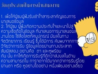 1. เพื่อให้ผู้ชมผู้ฟังรับเข้าใจสาระสาคัญของการ
นาเสนอข้อมูล
2. ให้ผู้ชม ผู้ฟังเกิดความประทับใจและนาไปสู่
ความเชื่อถือในข้อมูล ที่นาเสนอการนาเสนอผล
งานโดย ใช้สื่อโสตทัศนูปกรณ์ มีผลในทาง
จิตวิทยาการ เรียนรู้ ซึ่งได้มีการ ค้นพบจากการ
วิจัยว่าการรับ รู้ข้อมูลโดยผ่านทางประสาท
สัมผัสสอง อย่างคือ ตา และหูพร้อม
กัน นั้น ทาให้เกิดการรับรู้ที่ดีกว่าส่งผลในด้าน
ความสามารถใน การจดจาได้มากกว่าการรับรู้โดย
ผ่านตา หรือ หูอย่างใดอย่าง หนึ่งเพียงอย่างเดียว
 